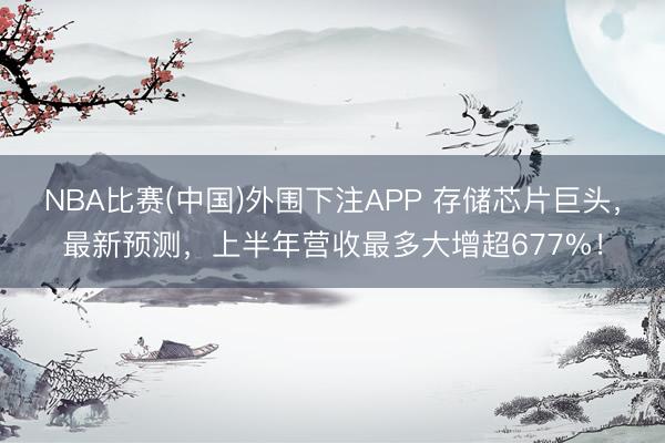 NBA比赛(中国)外围下注APP 存储芯片巨头，最新预测，上半年营收最多大增超677%！