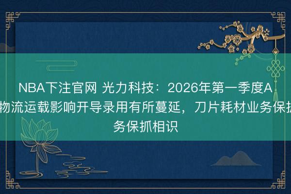 NBA下注官网 光力科技：2026年第一季度ADT受物流运载影响开导录用有所蔓延，刀片耗材业务保抓相识