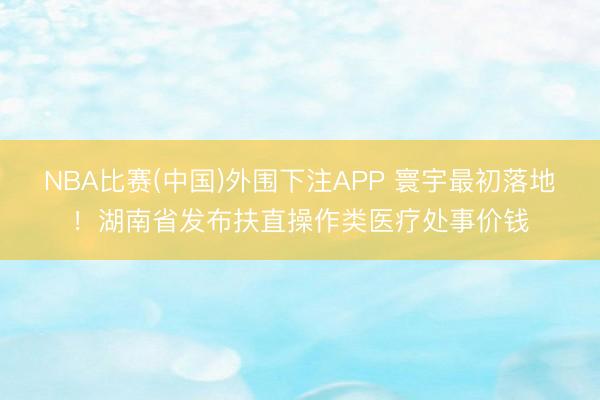 NBA比赛(中国)外围下注APP 寰宇最初落地!湖南省发布扶直操作类医疗处事价钱