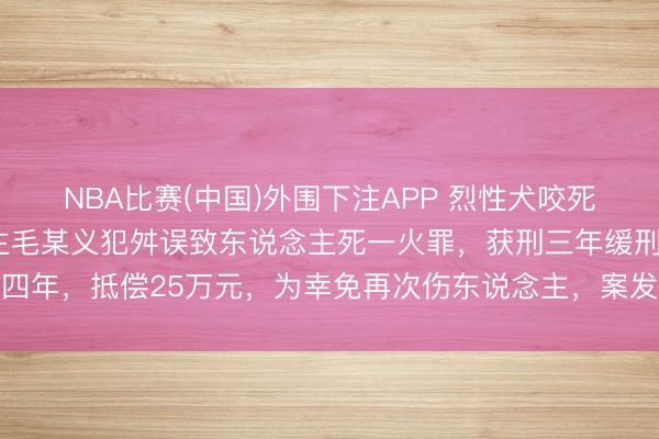 NBA比赛(中国)外围下注APP 烈性犬咬死2岁女童，狗主东说念主毛某义犯舛误致东说念主死一火罪，获刑三年缓刑四年，抵偿25万元，为幸免再次伤东说念主，案发后该狗被警方无公害处理