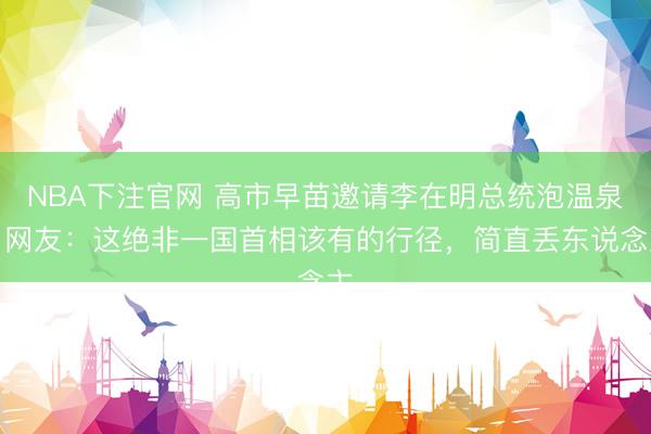 NBA下注官网 高市早苗邀请李在明总统泡温泉，网友：这绝非一国首相该有的行径，简直丢东说念主