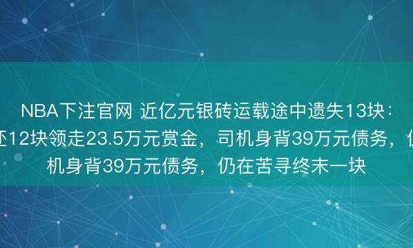 NBA下注官网 近亿元银砖运载途中遗失13块：奥秘东说念主交还12块领走23.5万元赏金，司机身背39万元债务，仍在苦寻终末一块