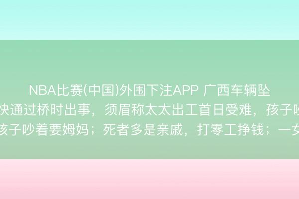 NBA比赛(中国)外围下注APP 广西车辆坠河10东说念主受难：车快通过桥时出事，须眉称太太出工首日受难，孩子吵着要姆妈；死者多是亲戚，打零工挣钱；一女子被冲出百米后获救