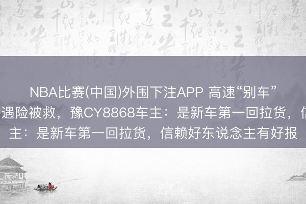 NBA比赛(中国)外围下注APP 高速“别车”救东说念主4天后我方遇险被救，豫CY8868车主：是新车第一回拉货，信赖好东说念主有好报
