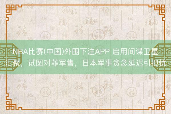 NBA比赛(中国)外围下注APP 启用间谍卫星汇聚，试图对菲军售，日本军事贪念延迟引担忧