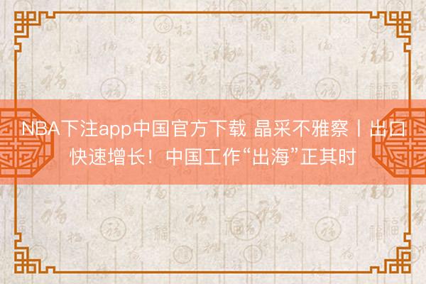NBA下注app中国官方下载 晶采不雅察丨出口快速增长！中国工作“出海”正其时