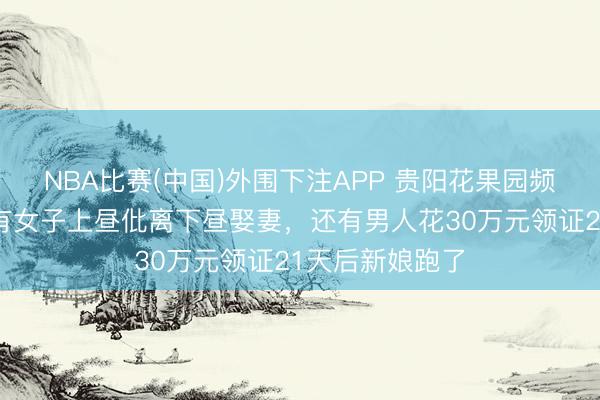 NBA比赛(中国)外围下注APP 贵阳花果园频现闪婚骗局：有女子上昼仳离下昼娶妻，还有男人花30万元领证21天后新娘跑了