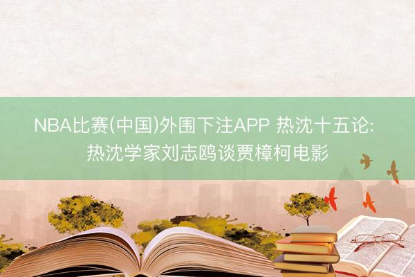 NBA比赛(中国)外围下注APP 热沈十五论: 热沈学家刘志鸥谈贾樟柯电影