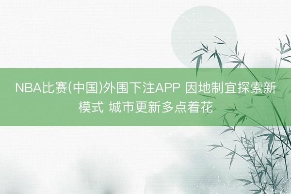 NBA比赛(中国)外围下注APP 因地制宜探索新模式 城市更新多点着花