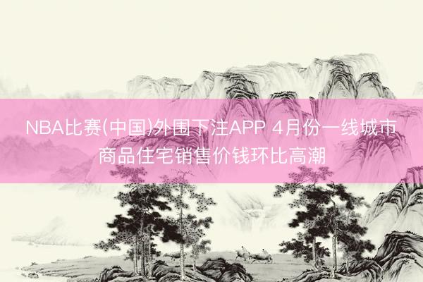NBA比赛(中国)外围下注APP 4月份一线城市商品住宅销售价钱环比高潮