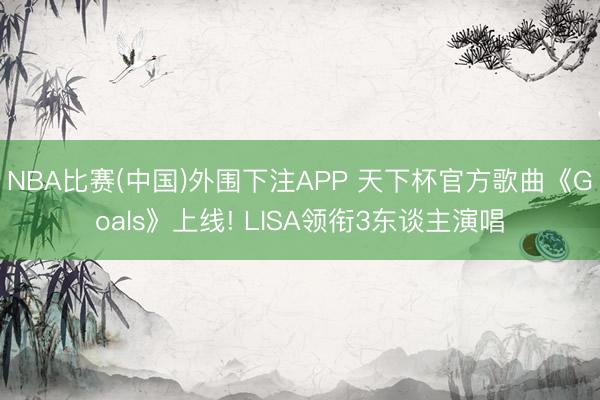 NBA比赛(中国)外围下注APP 天下杯官方歌曲《Goals》上线! LISA领衔3东谈主演唱