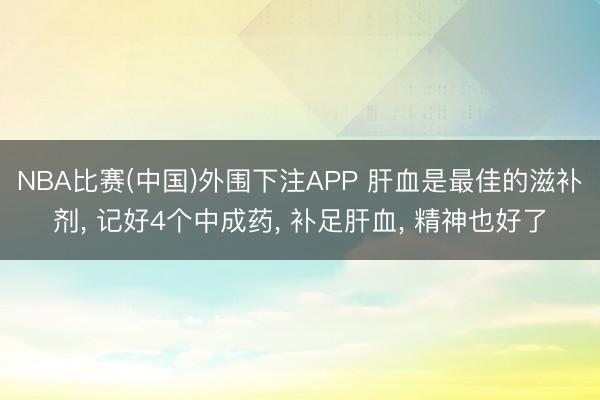NBA比赛(中国)外围下注APP 肝血是最佳的滋补剂， 记好4个中成药， 补足肝血， 精神也好了