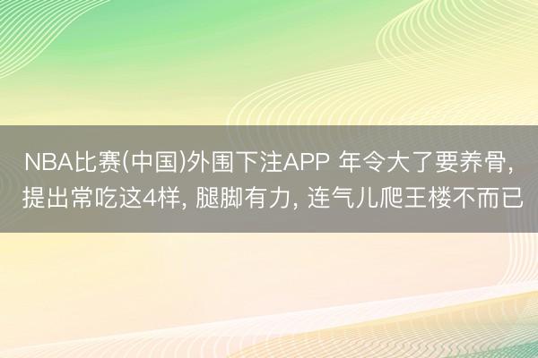 NBA比赛(中国)外围下注APP 年令大了要养骨， 提出常吃这4样， 腿脚有力， 连气儿爬王楼不而已