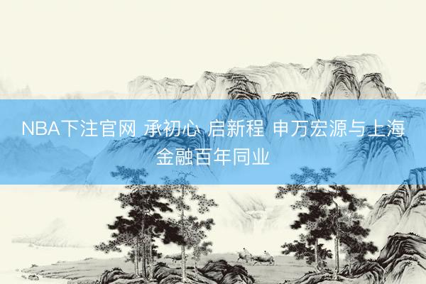 NBA下注官网 承初心 启新程 申万宏源与上海金融百年同业