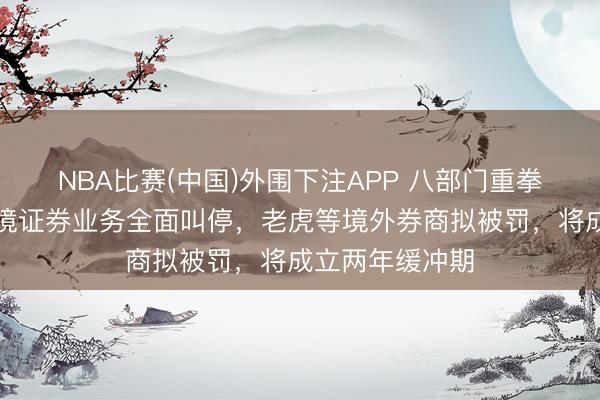 NBA比赛(中国)外围下注APP 八部门重拳整治！犯罪跨境证券业务全面叫停，老虎等境外券商拟被罚，将成立两年缓冲期