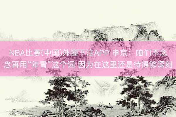 NBA比赛(中国)外围下注APP 申京：咱们不念念再用“年青”这个词 因为在这里还是待得够深刻