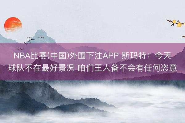 NBA比赛(中国)外围下注APP 斯玛特：今天球队不在最好景况 咱们王人备不会有任何恣意