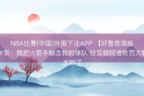 NBA比赛(中国)外围下注APP 【好意思满版】申京：我把火箭手脚念我的球队 给艾顿阿谁吹罚太软了