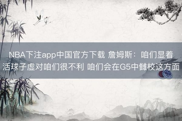 NBA下注app中国官方下载 詹姆斯：咱们显着活球子虚对咱们很不利 咱们会在G5中雠校这方面