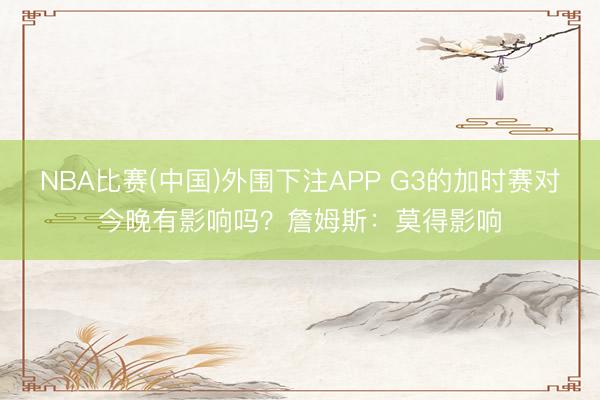 NBA比赛(中国)外围下注APP G3的加时赛对今晚有影响吗？詹姆斯：莫得影响
