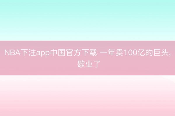 NBA下注app中国官方下载 一年卖100亿的巨头， 歇业了