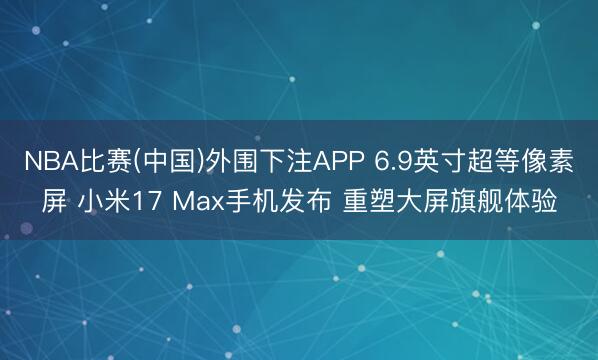 NBA比赛(中国)外围下注APP 6.9英寸超等像素屏 小米17 Max手机发布 重塑大屏旗舰体验