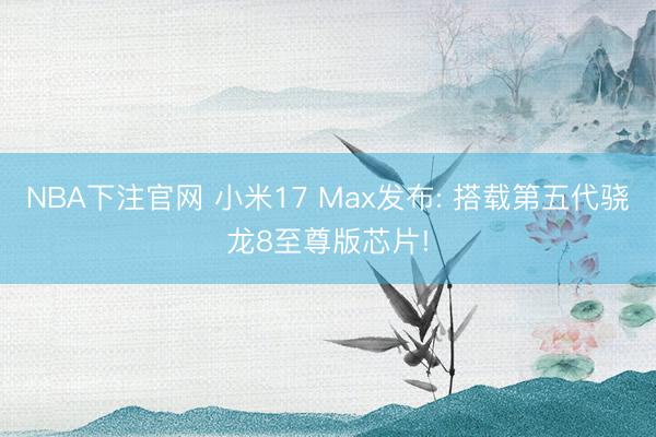 NBA下注官网 小米17 Max发布: 搭载第五代骁龙8至尊版芯片!