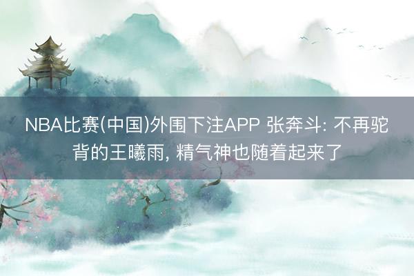 NBA比赛(中国)外围下注APP 张奔斗: 不再驼背的王曦雨， 精气神也随着起来了