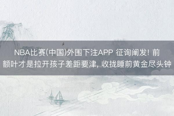 NBA比赛(中国)外围下注APP 征询阐发! 前额叶才是拉开孩子差距要津， 收拢睡前黄金尽头钟