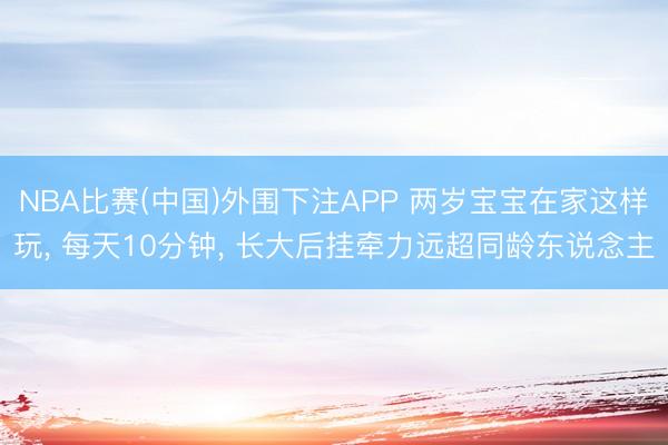 NBA比赛(中国)外围下注APP 两岁宝宝在家这样玩， 每天10分钟， 长大后挂牵力远超同龄东说念主