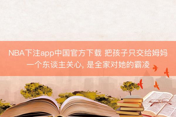 NBA下注app中国官方下载 把孩子只交给姆妈一个东谈主关心， 是全家对她的霸凌