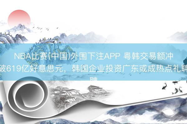 NBA比赛(中国)外围下注APP 粤韩交易额冲破619亿好意思元，韩国企业投资广东或成热点礼聘