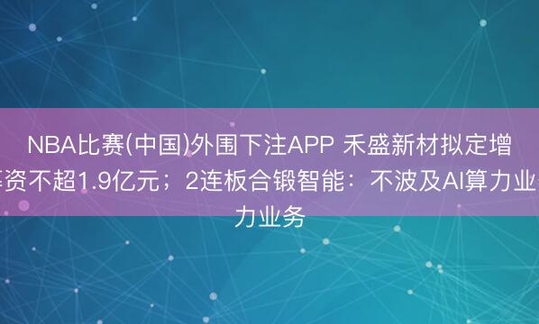 NBA比赛(中国)外围下注APP 禾盛新材拟定增募资不超1.9亿元；2连板合锻智能：不波及AI算力业务