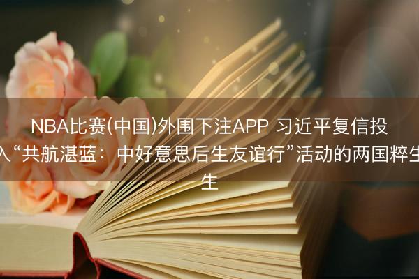 NBA比赛(中国)外围下注APP 习近平复信投入“共航湛蓝：中好意思后生友谊行”活动的两国粹生