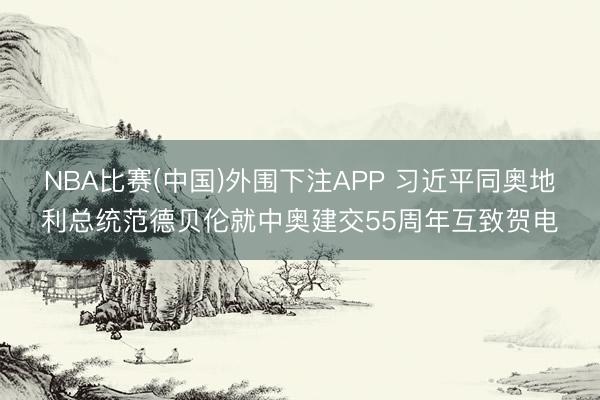 NBA比赛(中国)外围下注APP 习近平同奥地利总统范德贝伦就中奥建交55周年互致贺电