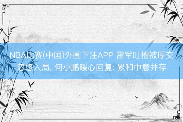 NBA比赛(中国)外围下注APP 雷军吐槽被厚交忽悠入局， 何小鹏暖心回复: 累和中意并存