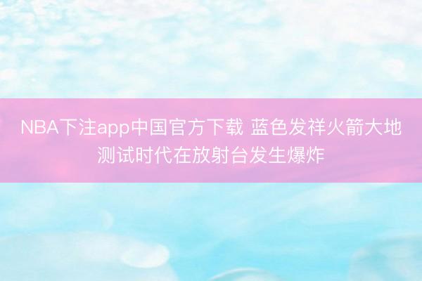 NBA下注app中国官方下载 蓝色发祥火箭大地测试时代在放射台发生爆炸