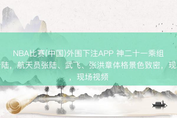 NBA比赛(中国)外围下注APP 神二十一乘组收效着陆，航天员张陆、武飞、张洪章体格景色致密，现场视频