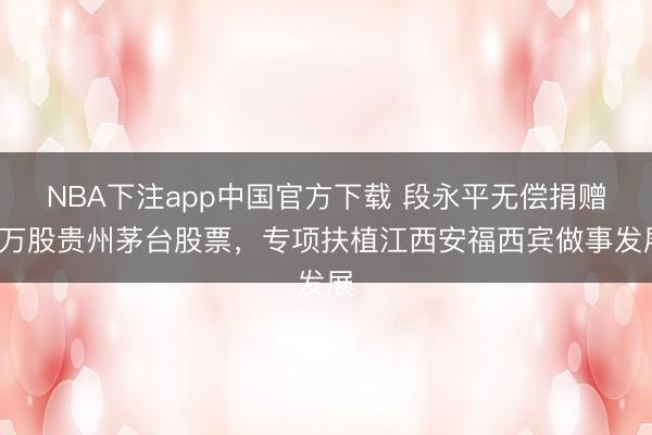 NBA下注app中国官方下载 段永平无偿捐赠1万股贵州茅台股票，专项扶植江西安福西宾做事发展