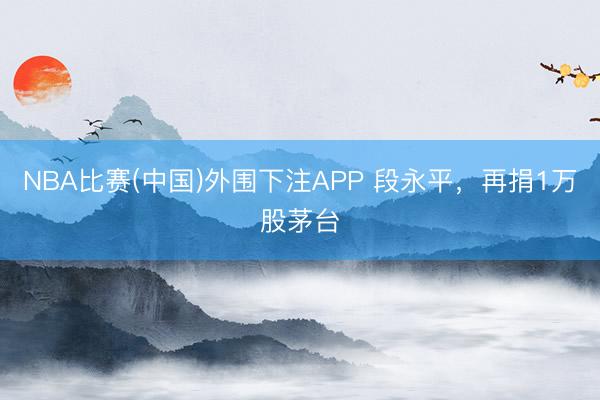 NBA比赛(中国)外围下注APP 段永平，再捐1万股茅台