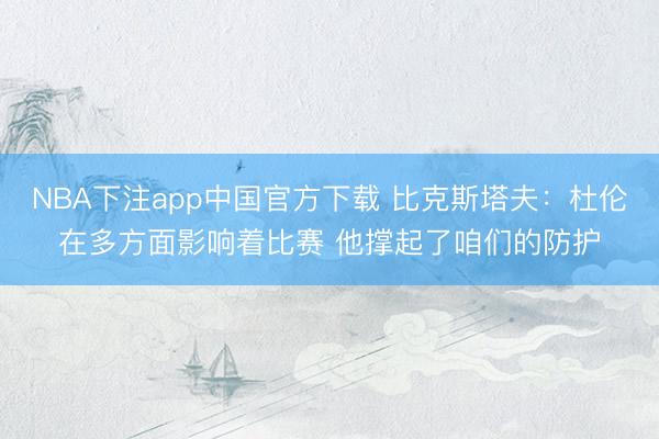 NBA下注app中国官方下载 比克斯塔夫：杜伦在多方面影响着比赛 他撑起了咱们的防护