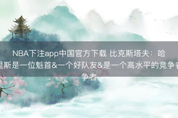 NBA下注app中国官方下载 比克斯塔夫：哈里斯是一位魁首&一个好队友&是一个高水平的竞争者