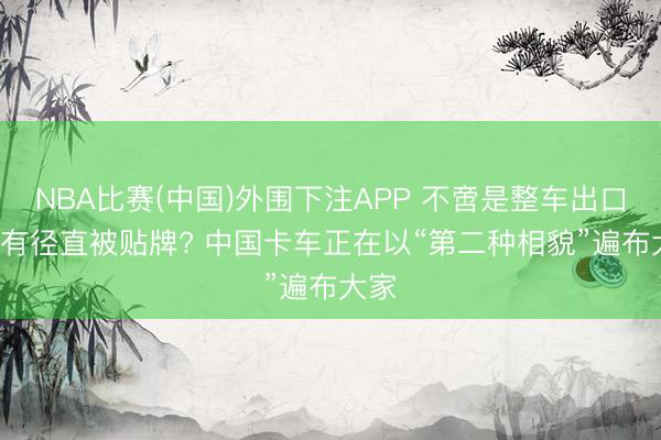 NBA比赛(中国)外围下注APP 不啻是整车出口， 还有径直被贴牌? 中国卡车正在以“第二种相貌”遍布大家