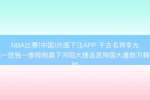 NBA比赛(中国)外围下注APP 千古名将李光弼一世独一惨败刚赢下河阳大捷追思殉国大唐数万精锐