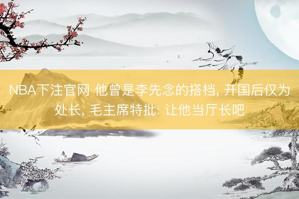 NBA下注官网 他曾是李先念的搭档， 开国后仅为处长， 毛主席特批: 让他当厅长吧