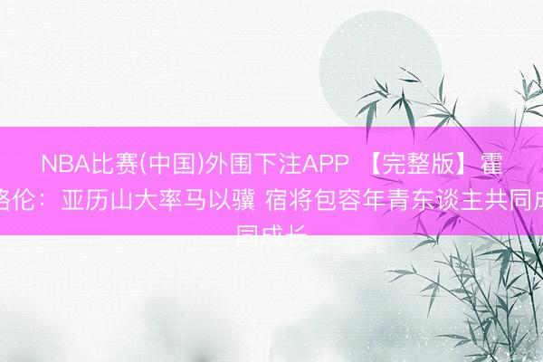 NBA比赛(中国)外围下注APP 【完整版】霍姆格伦：亚历山大率马以骥 宿将包容年青东谈主共同成长
