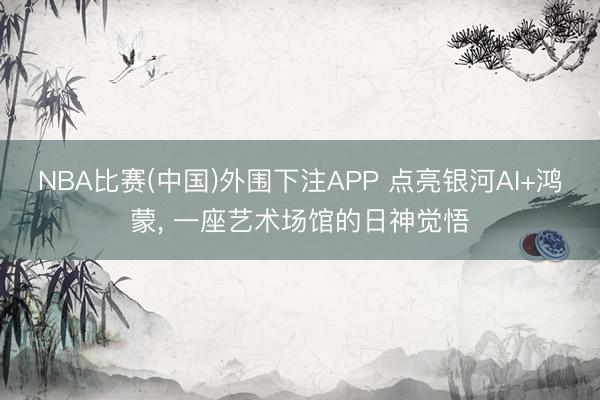 NBA比赛(中国)外围下注APP 点亮银河AI+鸿蒙， 一座艺术场馆的日神觉悟