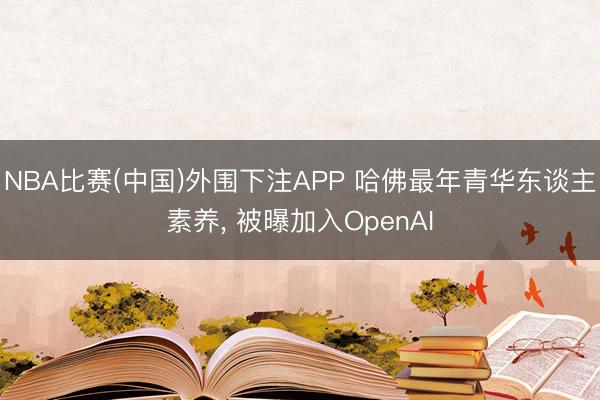 NBA比赛(中国)外围下注APP 哈佛最年青华东谈主素养， 被曝加入OpenAI