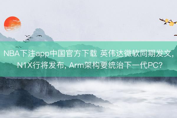 NBA下注app中国官方下载 英伟达微软同期发文， N1X行将发布， Arm架构要统治下一代PC?