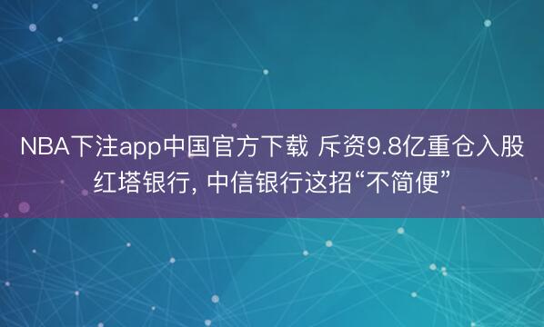 NBA下注app中国官方下载 斥资9.8亿重仓入股红塔银行， 中信银行这招“不简便”